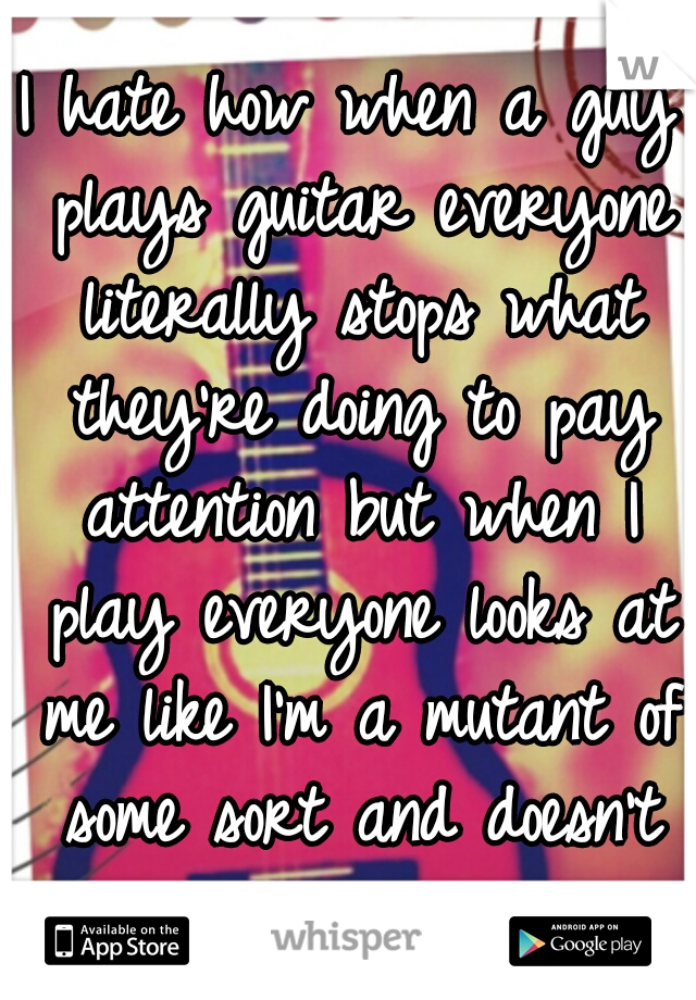 I hate how when a guy plays guitar everyone literally stops what they're doing to pay attention but when I play everyone looks at me like I'm a mutant of some sort and doesn't give a shit. 