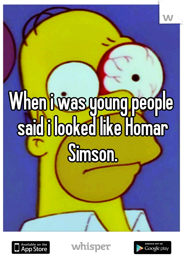 When i was young people said i looked like Homar Simson.