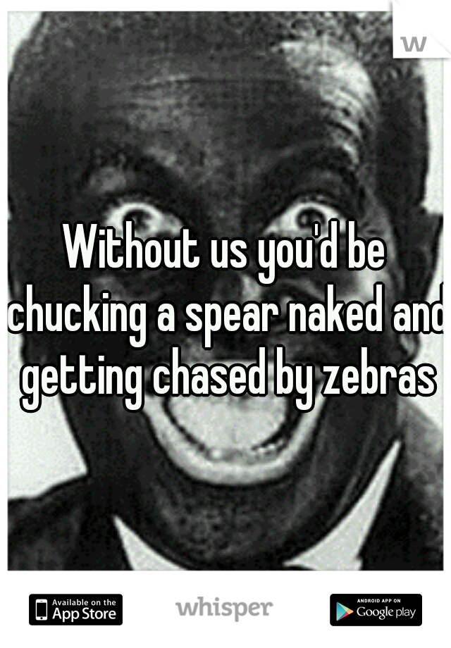 Without us you'd be chucking a spear naked and getting chased by zebras