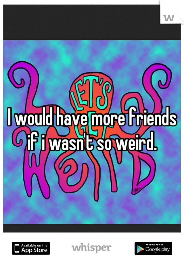 I would have more friends if i wasn't so weird.