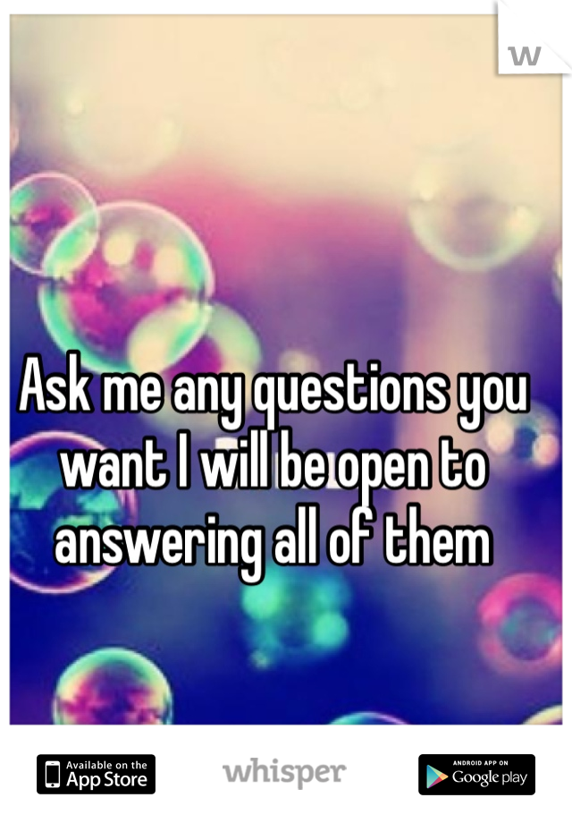 Ask me any questions you want I will be open to answering all of them