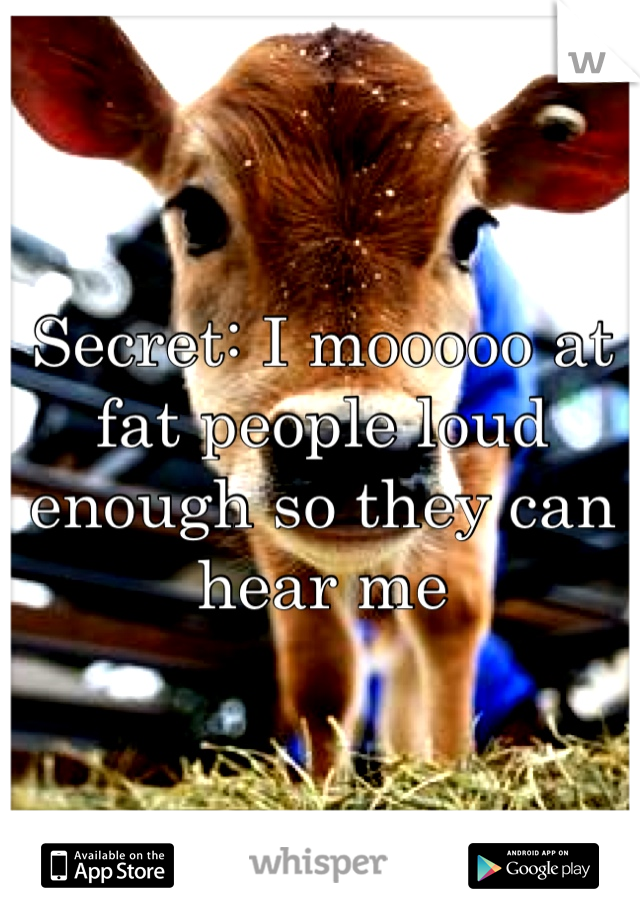 Secret: I mooooo at fat people loud enough so they can hear me