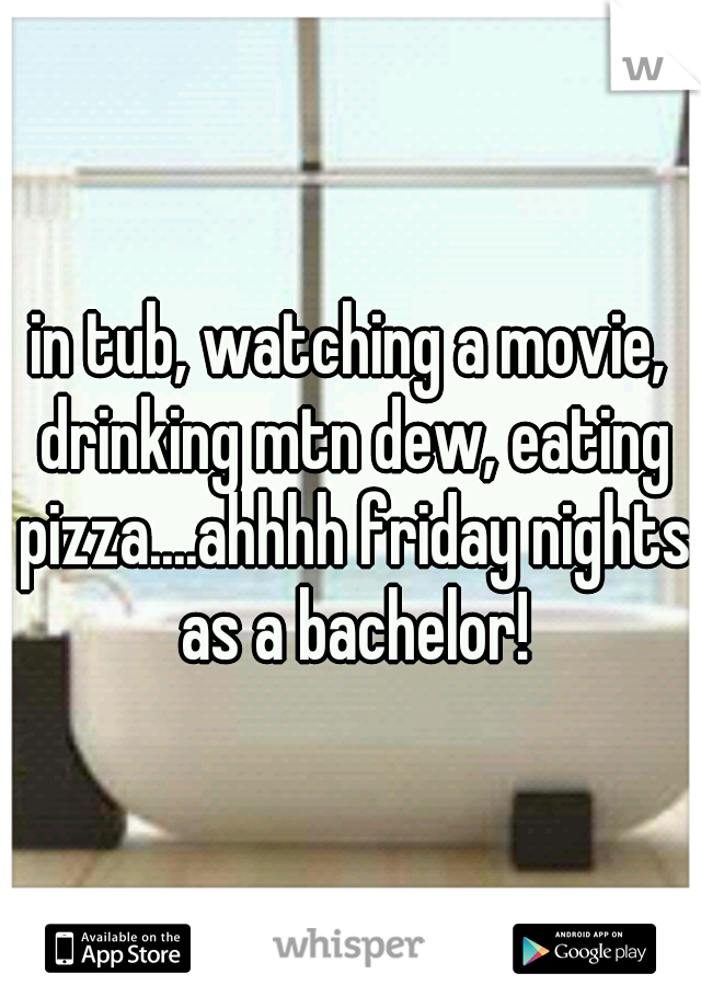 in tub, watching a movie, drinking mtn dew, eating pizza....ahhhh friday nights as a bachelor!
