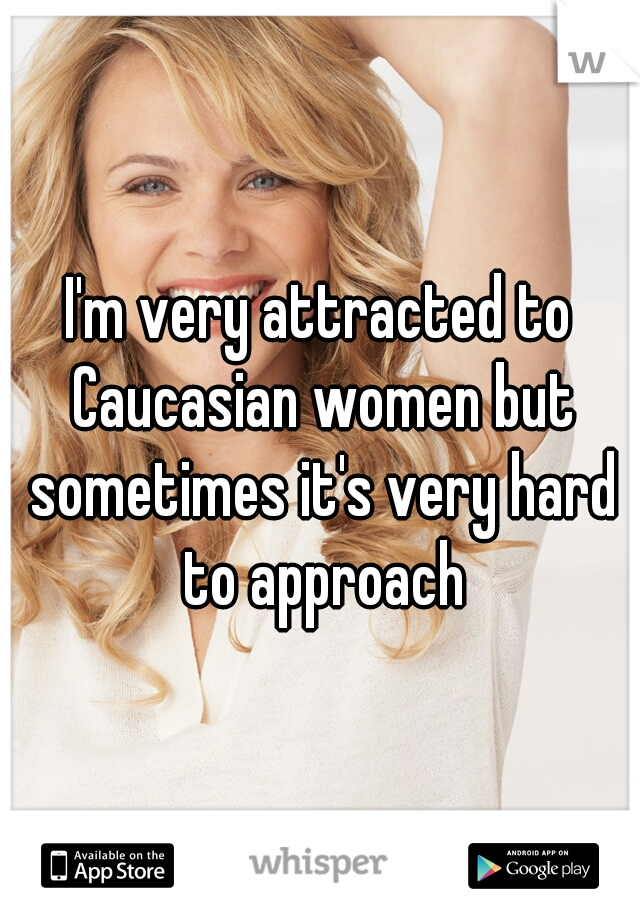 I'm very attracted to Caucasian women but sometimes it's very hard to approach