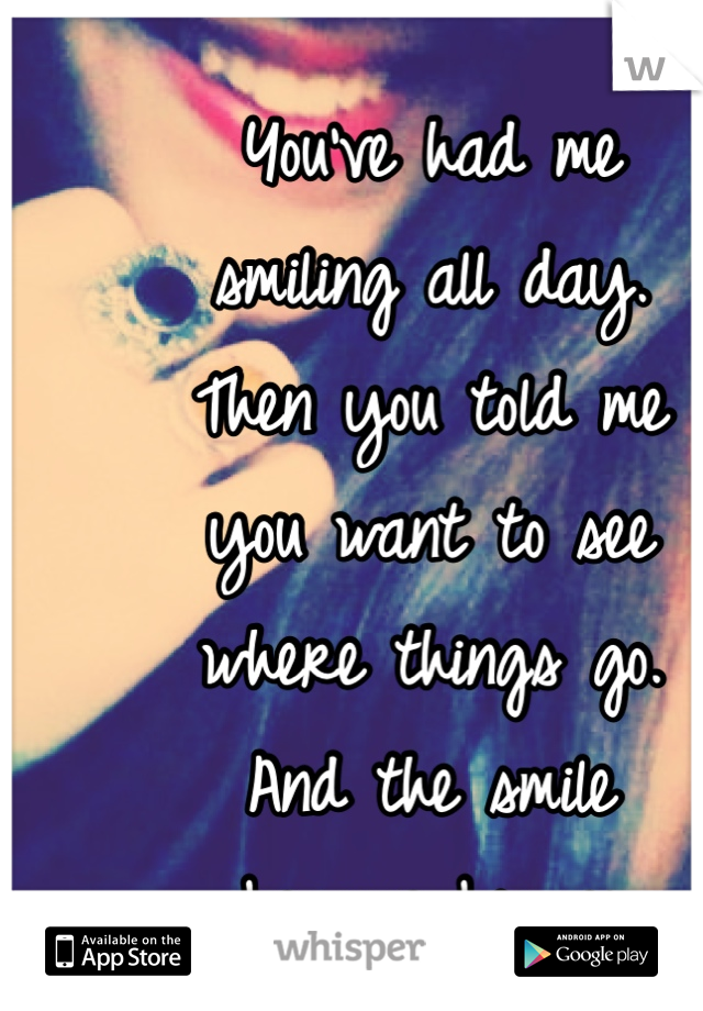 You've had me 
smiling all day. 
Then you told me 
you want to see 
where things go. 
And the smile
 became bigger. 