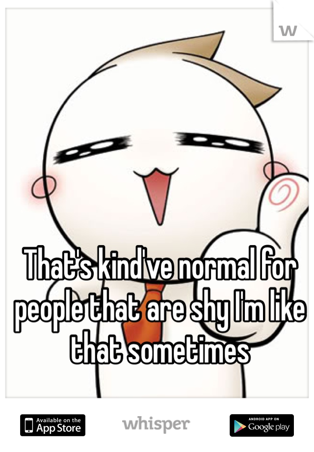 That's kind've normal for people that are shy I'm like that sometimes 
