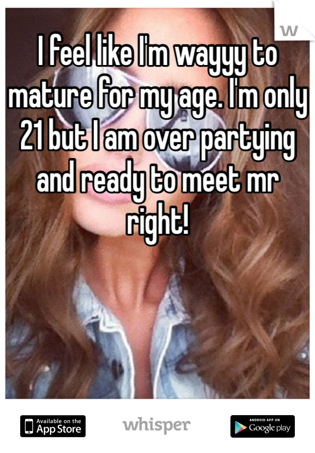 I feel like I'm wayyy to mature for my age. I'm only 21 but I am over partying and ready to meet mr right! 