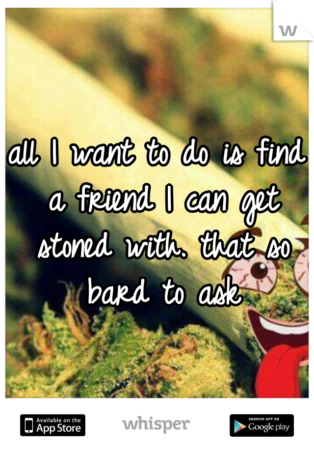 all I want to do is find a friend I can get stoned with. that so bard to ask