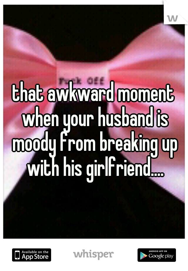 that awkward moment when your husband is moody from breaking up with his girlfriend....