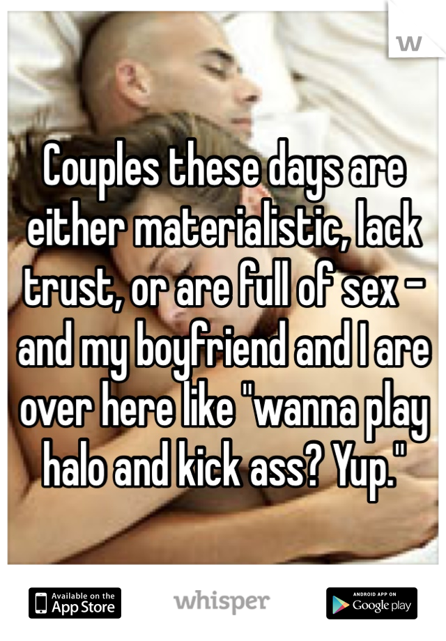Couples these days are either materialistic, lack trust, or are full of sex - and my boyfriend and I are over here like "wanna play halo and kick ass? Yup."
