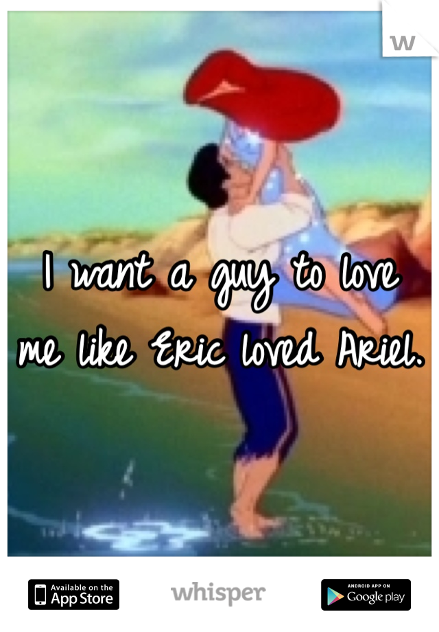 I want a guy to love 
me like Eric loved Ariel. 