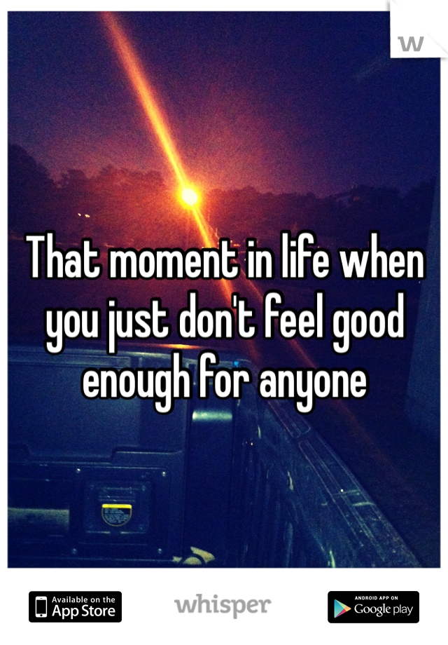 That moment in life when you just don't feel good enough for anyone