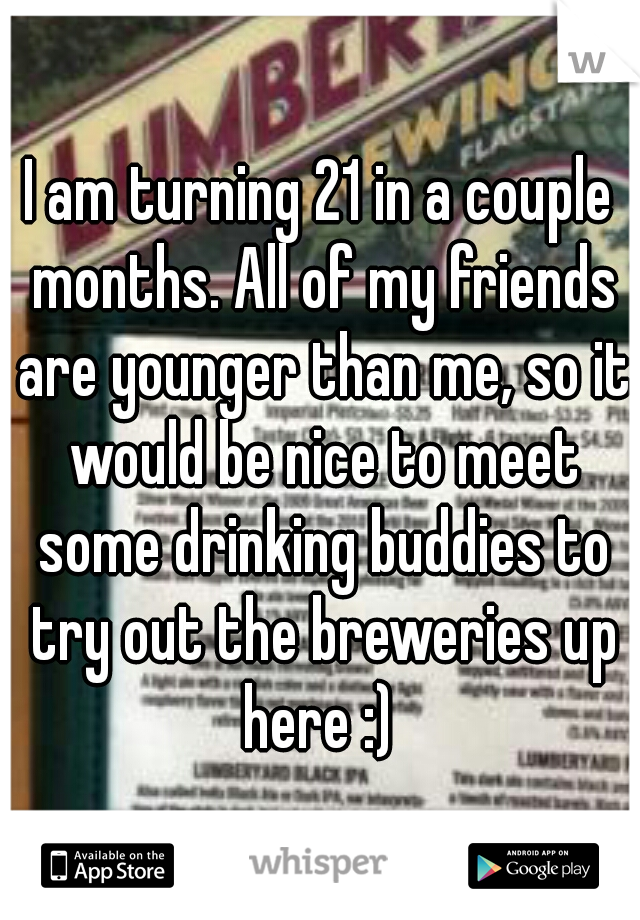 I am turning 21 in a couple months. All of my friends are younger than me, so it would be nice to meet some drinking buddies to try out the breweries up here :) 