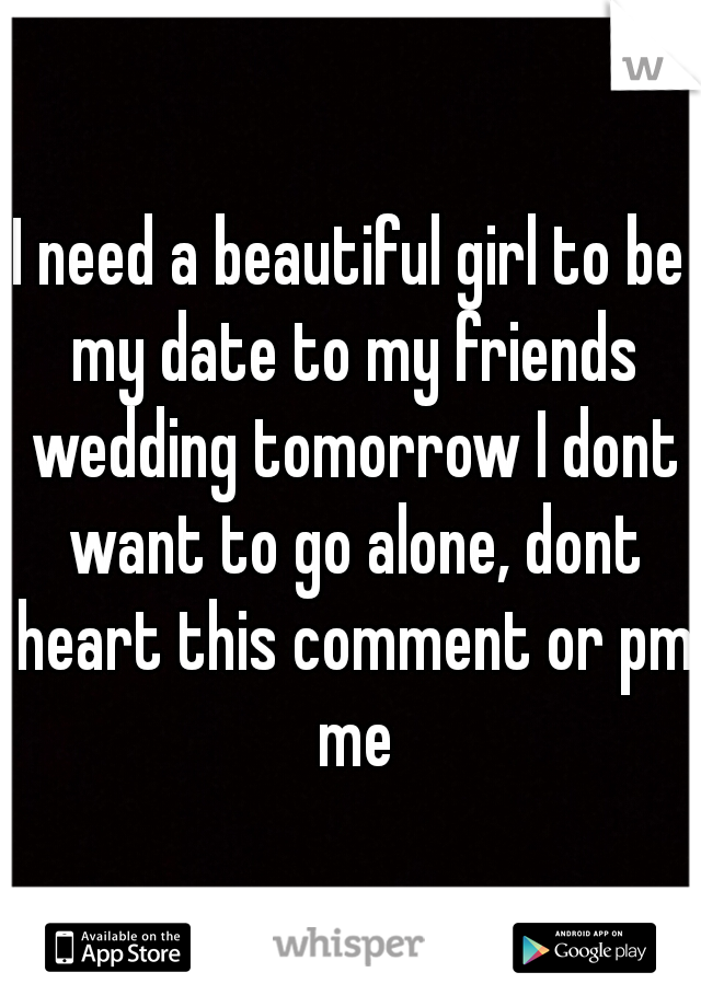 I need a beautiful girl to be my date to my friends wedding tomorrow I dont want to go alone, dont heart this comment or pm me