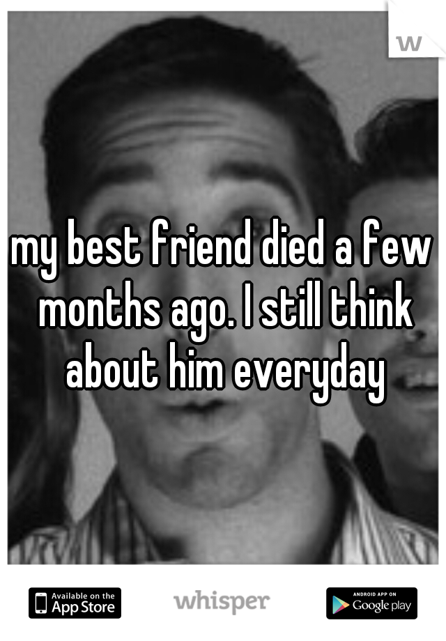 my best friend died a few months ago. I still think about him everyday