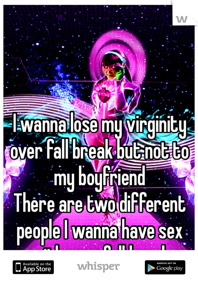 I wanna lose my virginity over fall break but not to my boyfriend 
There are two different people I wanna have sex with over fall break 