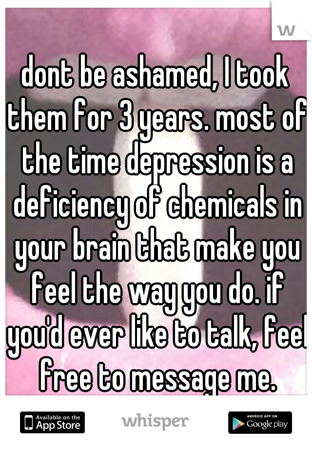dont be ashamed, I took them for 3 years. most of the time depression is a deficiency of chemicals in your brain that make you feel the way you do. if you'd ever like to talk, feel free to message me.
