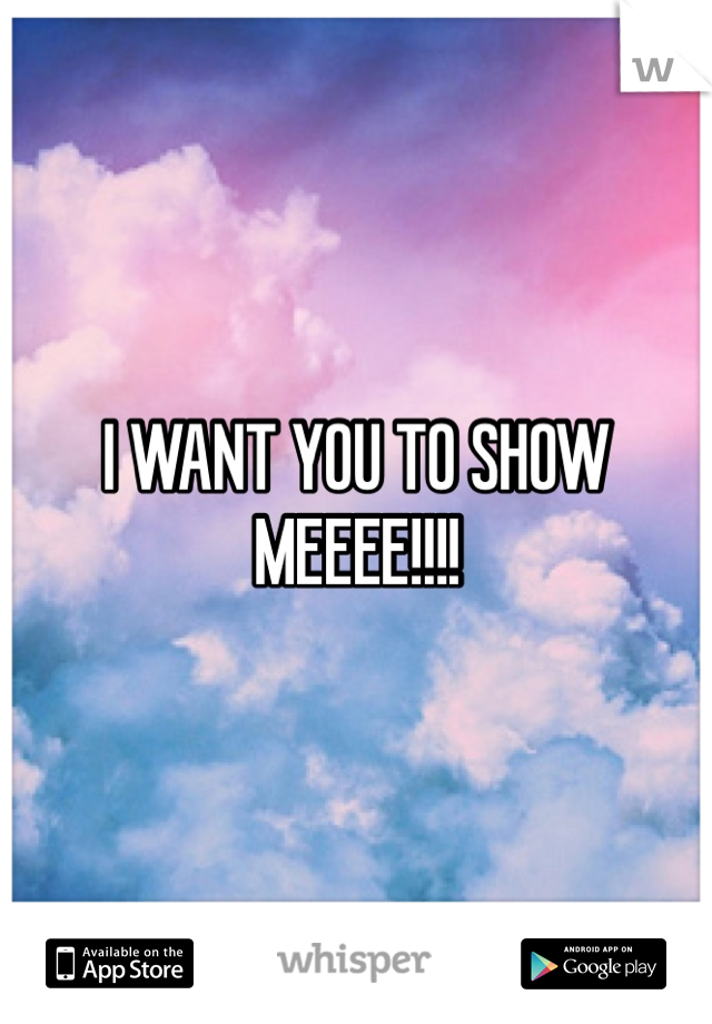 I WANT YOU TO SHOW MEEEE!!!!