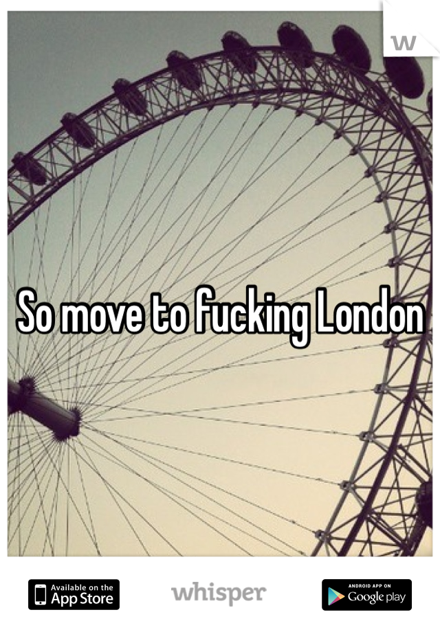 So move to fucking London 