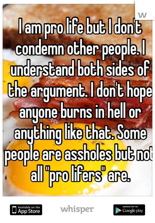 I am pro life but I don't condemn other people. I understand both sides of the argument. I don't hope anyone burns in hell or anything like that. Some people are assholes but not all "pro lifers" are.