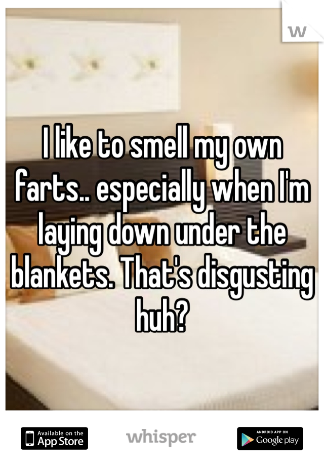 I like to smell my own farts.. especially when I'm laying down under the blankets. That's disgusting huh?