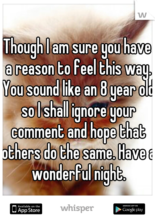 Though I am sure you have a reason to feel this way. You sound like an 8 year old so I shall ignore your comment and hope that others do the same. Have a wonderful night.