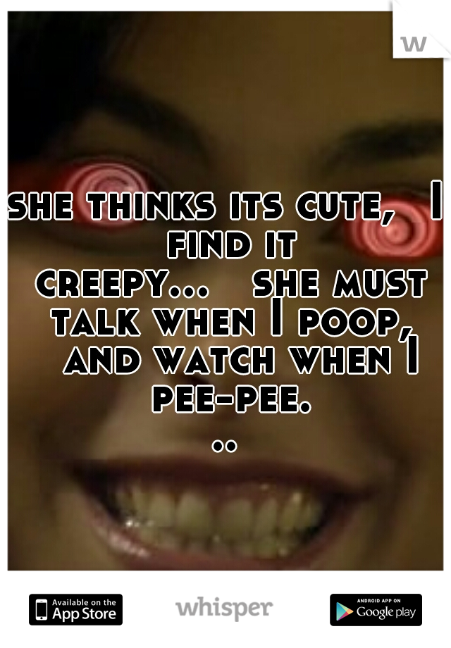 she thinks its cute, 
I find it creepy...

she must talk when I poop, 
and watch when I pee-pee...