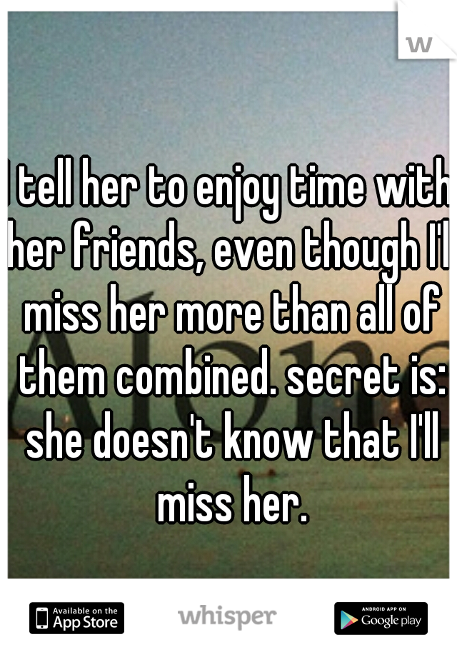 I tell her to enjoy time with her friends, even though I'll miss her more than all of them combined. secret is: she doesn't know that I'll miss her.
