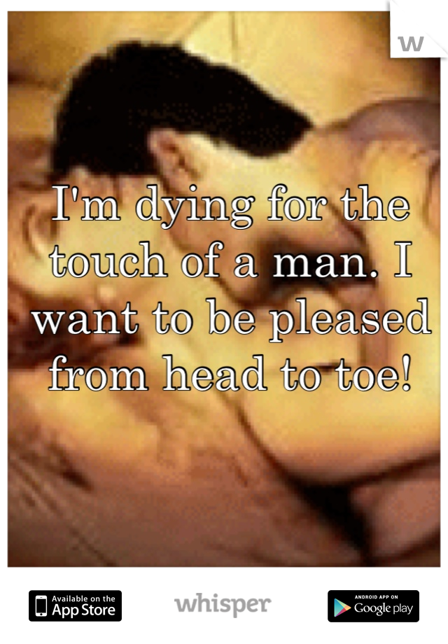 I'm dying for the touch of a man. I want to be pleased from head to toe! 