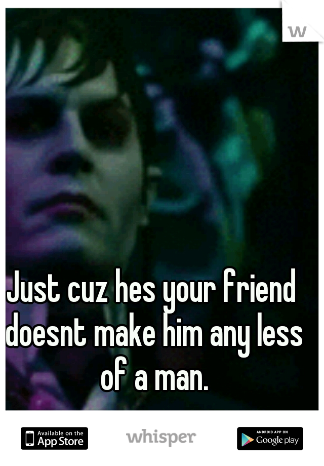Just cuz hes your friend doesnt make him any less of a man.