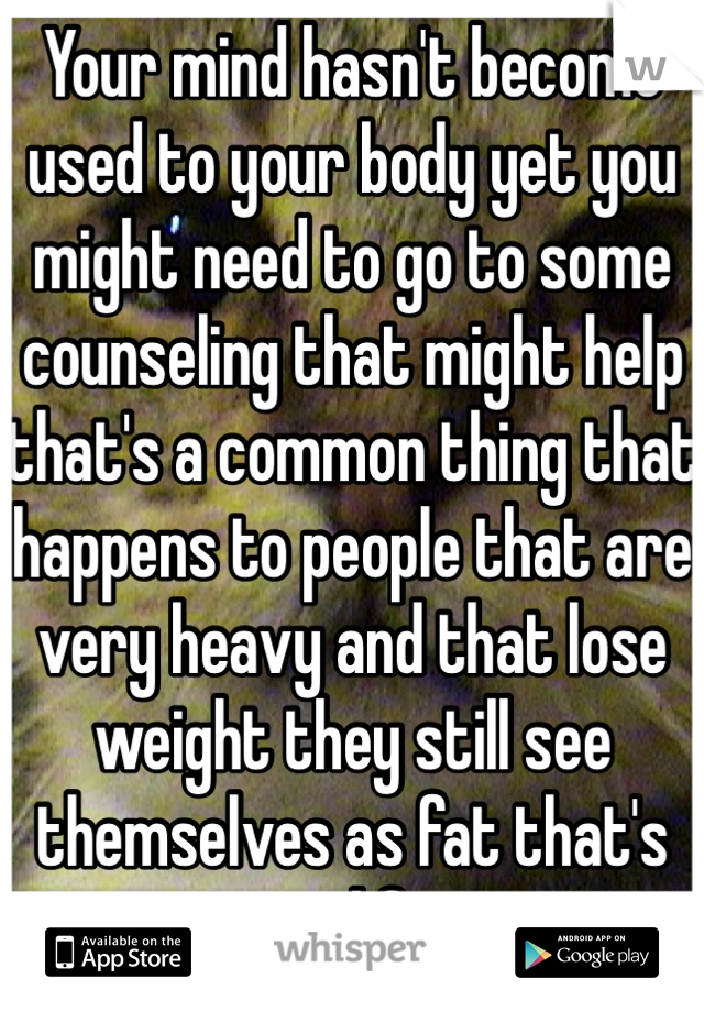 Your mind hasn't become used to your body yet you might need to go to some counseling that might help that's a common thing that happens to people that are very heavy and that lose weight they still see themselves as fat that's not good for you