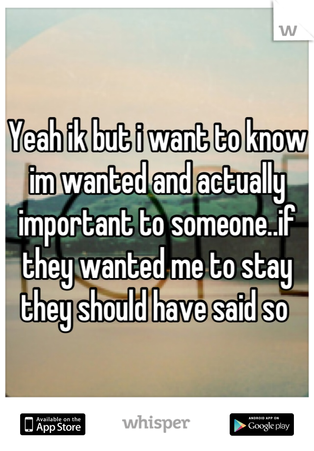 Yeah ik but i want to know im wanted and actually important to someone..if they wanted me to stay they should have said so 