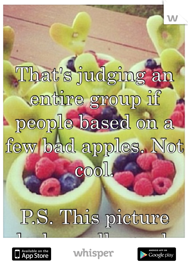 That's judging an entire group if people based on a few bad apples. Not cool.
 
P.S. This picture looks really good.