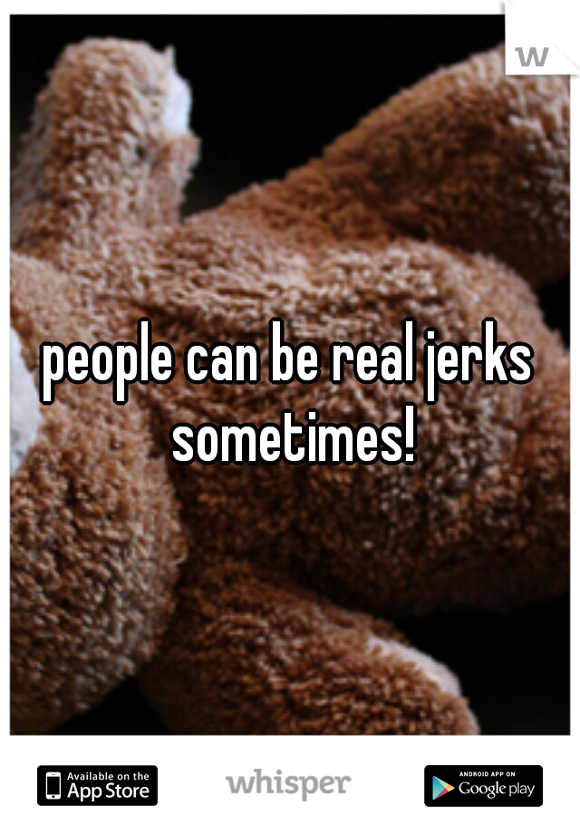 people can be real jerks sometimes!