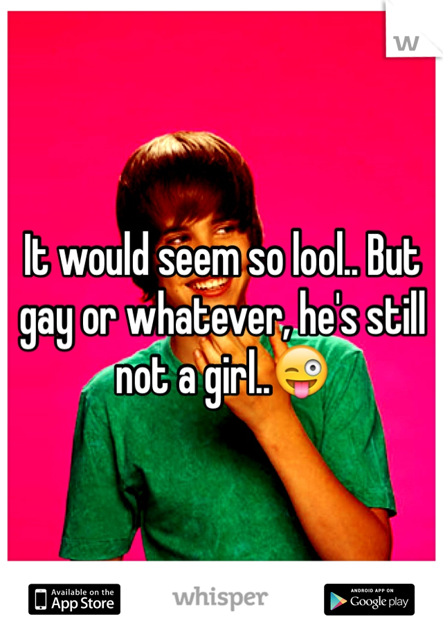 It would seem so lool.. But gay or whatever, he's still not a girl..😜