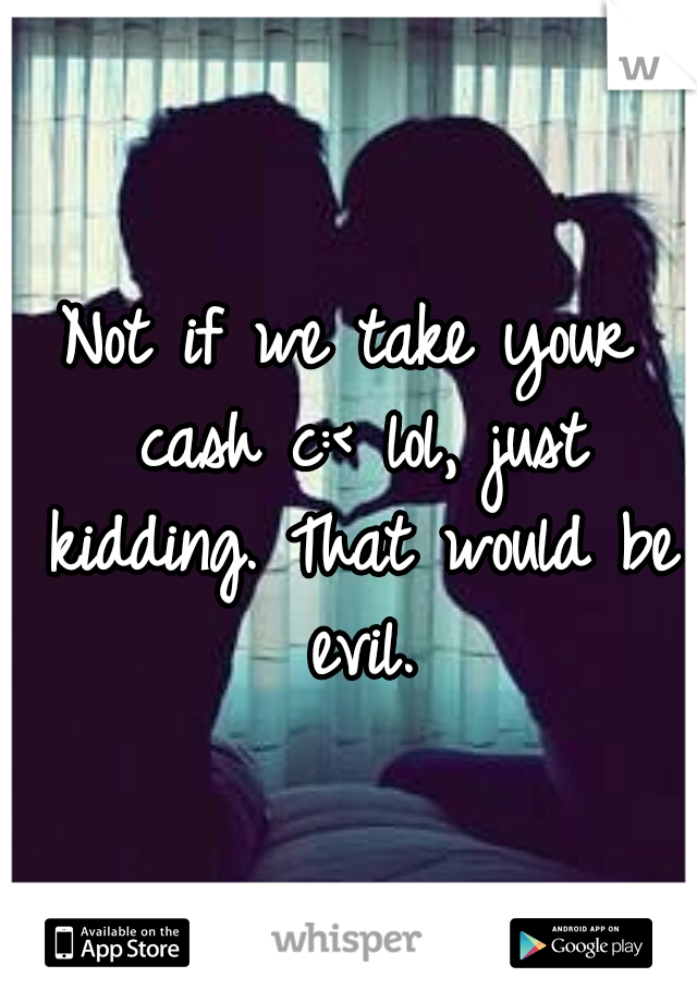 Not if we take your cash c:<	lol, just kidding. That would be evil.