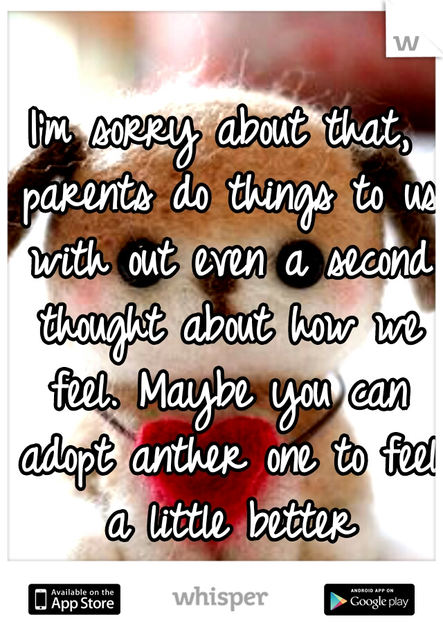 I'm sorry about that, parents do things to us with out even a second thought about how we feel. Maybe you can adopt anther one to feel a little better