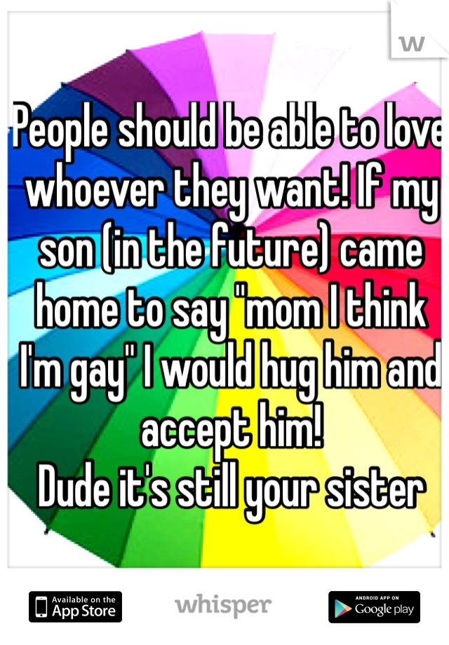 People should be able to love whoever they want! If my son (in the future) came home to say "mom I think I'm gay" I would hug him and accept him! 
Dude it's still your sister 
