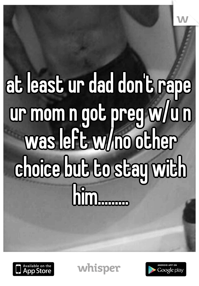 at least ur dad don't rape ur mom n got preg w/u n was left w/no other choice but to stay with him.........