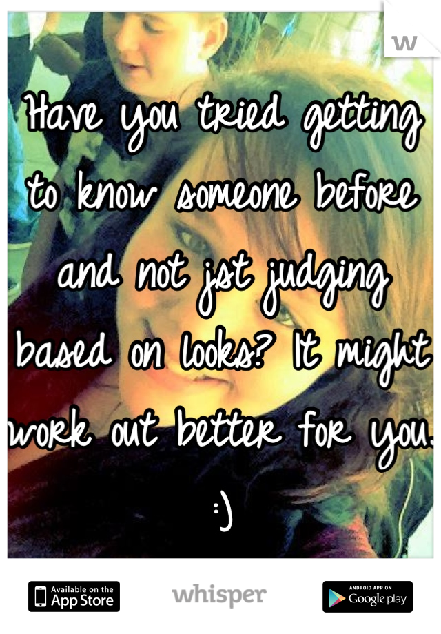 Have you tried getting to know someone before and not jst judging based on looks? It might work out better for you. :)