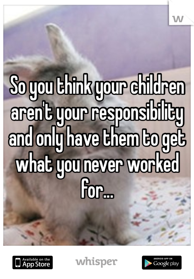 So you think your children aren't your responsibility and only have them to get what you never worked for... 