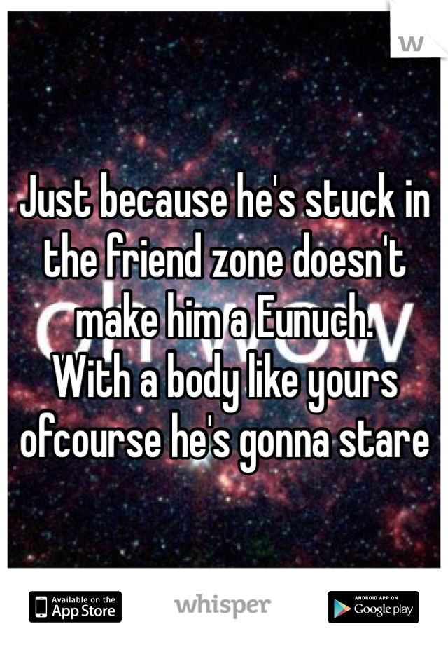 Just because he's stuck in the friend zone doesn't make him a Eunuch.
With a body like yours ofcourse he's gonna stare