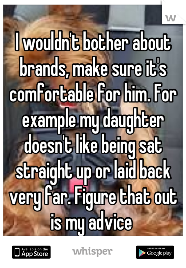 I wouldn't bother about brands, make sure it's comfortable for him. For example my daughter doesn't like being sat straight up or laid back very far. Figure that out  is my advice 