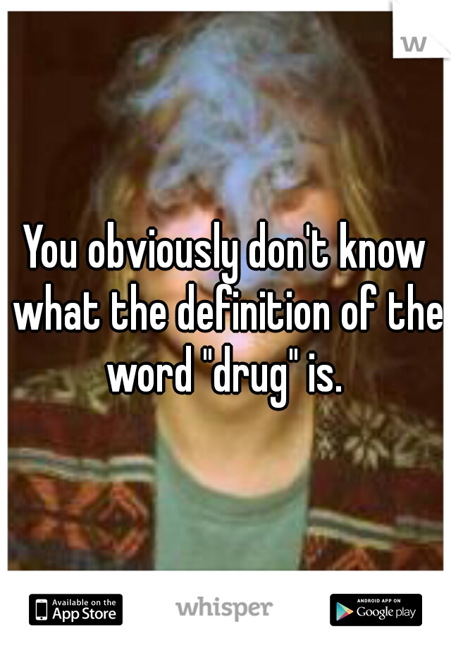 You obviously don't know what the definition of the word "drug" is. 