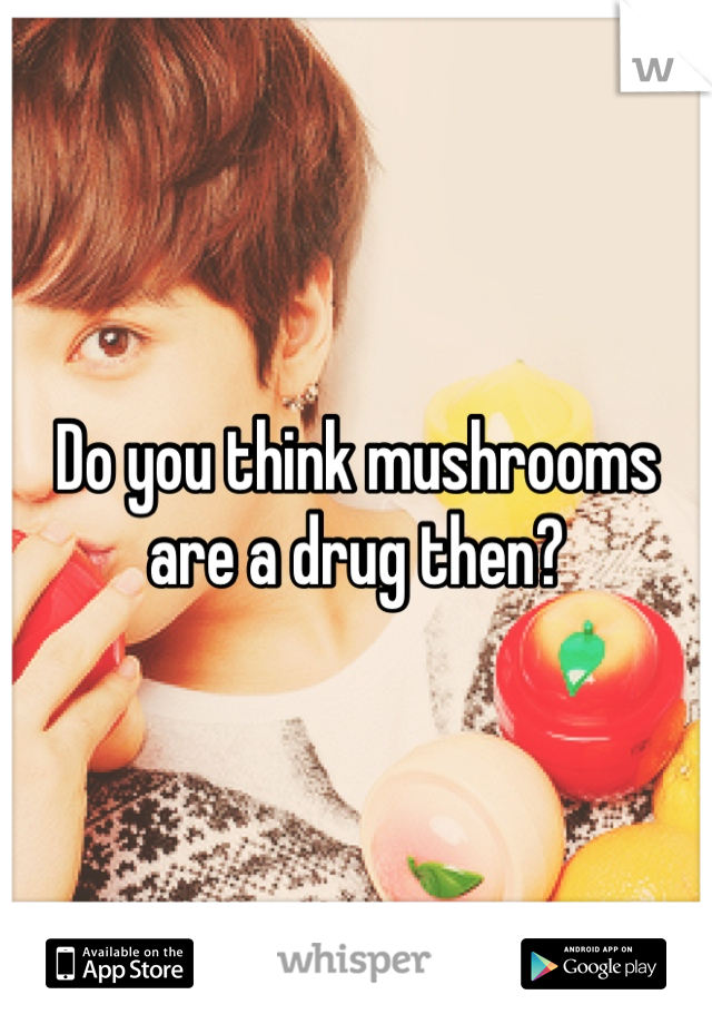 Do you think mushrooms are a drug then?