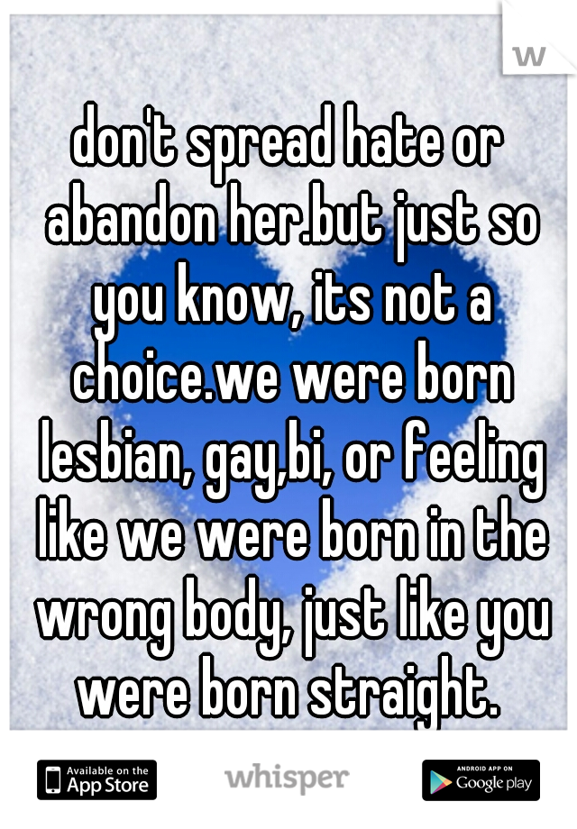 don't spread hate or abandon her.but just so you know, its not a choice.we were born lesbian, gay,bi, or feeling like we were born in the wrong body, just like you were born straight. 