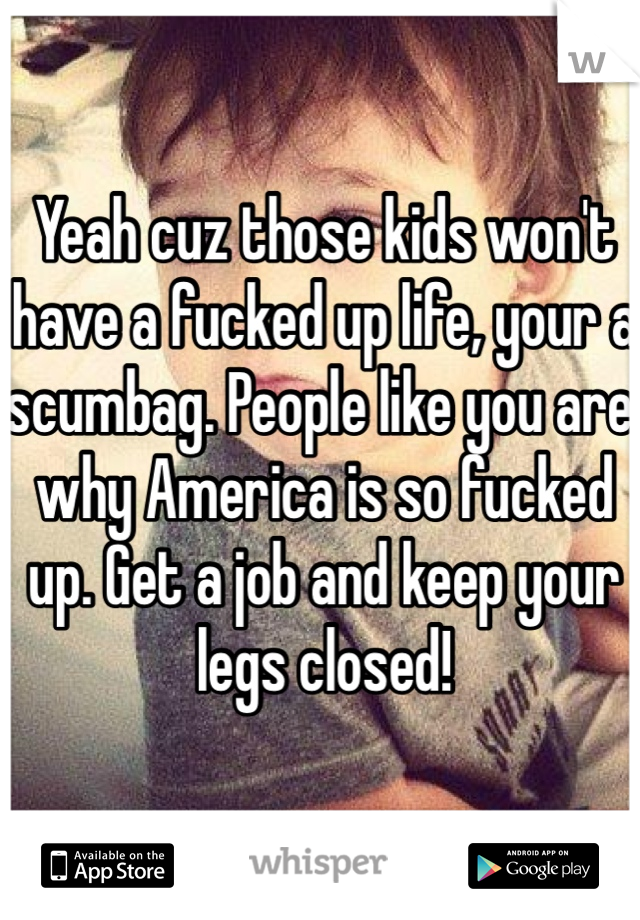Yeah cuz those kids won't have a fucked up life, your a scumbag. People like you are why America is so fucked up. Get a job and keep your legs closed! 
