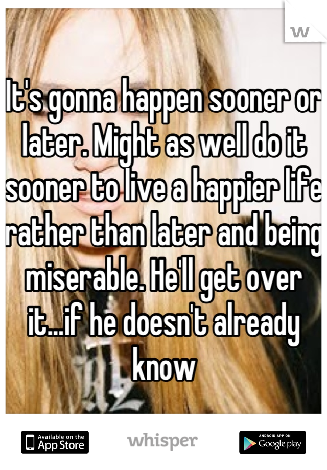It's gonna happen sooner or later. Might as well do it sooner to live a happier life rather than later and being miserable. He'll get over it...if he doesn't already know