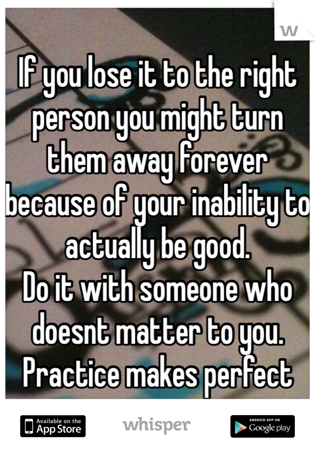 If you lose it to the right person you might turn them away forever because of your inability to actually be good.
Do it with someone who doesnt matter to you.
Practice makes perfect
