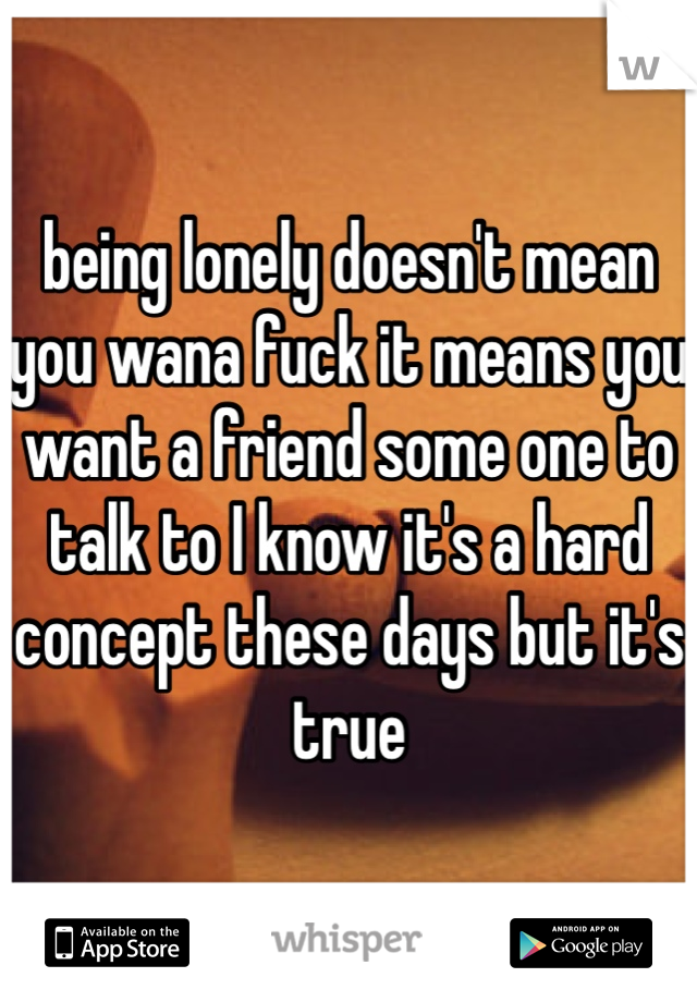being lonely doesn't mean you wana fuck it means you want a friend some one to talk to I know it's a hard concept these days but it's true